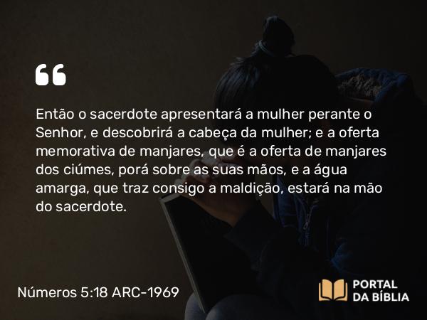 Números 5:18 ARC-1969 - Então o sacerdote apresentará a mulher perante o Senhor, e descobrirá a cabeça da mulher; e a oferta memorativa de manjares, que é a oferta de manjares dos ciúmes, porá sobre as suas mãos, e a água amarga, que traz consigo a maldição, estará na mão do sacerdote.