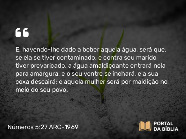 Números 5:27 ARC-1969 - E, havendo-lhe dado a beber aquela água, será que, se ela se tiver contaminado, e contra seu marido tiver prevaricado, a água amaldiçoante entrará nela para amargura, e o seu ventre se inchará, e a sua coxa descairá; e aquela mulher será por maldição no meio do seu povo.