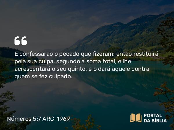 Números 5:7 ARC-1969 - E confessarão o pecado que fizeram; então restituirá pela sua culpa, segundo a soma total, e lhe acrescentará o seu quinto, e o dará àquele contra quem se fez culpado.