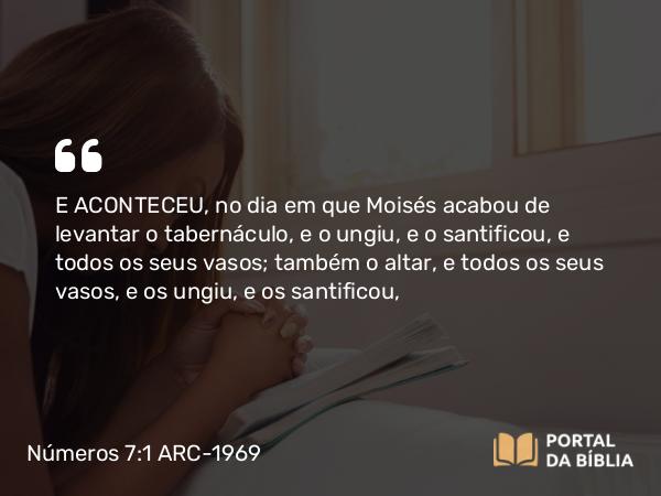 Números 7:1 ARC-1969 - E ACONTECEU, no dia em que Moisés acabou de levantar o tabernáculo, e o ungiu, e o santificou, e todos os seus vasos; também o altar, e todos os seus vasos, e os ungiu, e os santificou,