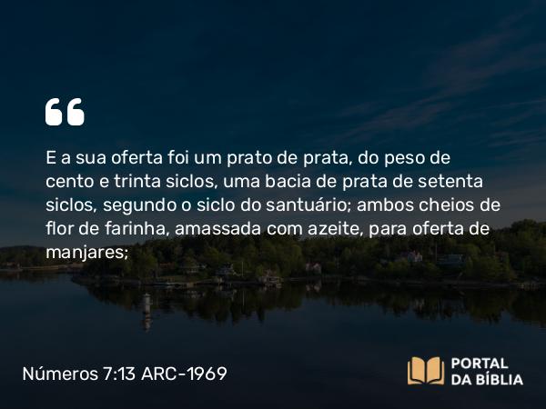 Números 7:13 ARC-1969 - E a sua oferta foi um prato de prata, do peso de cento e trinta siclos, uma bacia de prata de setenta siclos, segundo o siclo do santuário; ambos cheios de flor de farinha, amassada com azeite, para oferta de manjares;