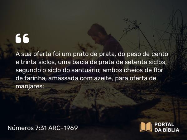 Números 7:31 ARC-1969 - A sua oferta foi um prato de prata, do peso de cento e trinta siclos, uma bacia de prata de setenta siclos, segundo o siclo do santuário; ambos cheios de flor de farinha, amassada com azeite, para oferta de manjares;