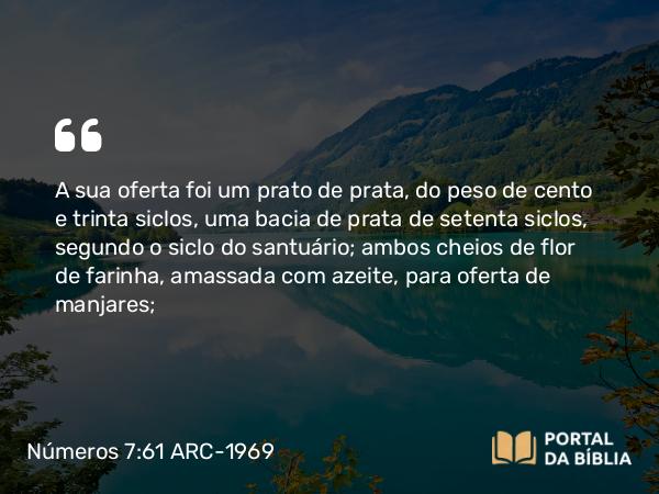 Números 7:61 ARC-1969 - A sua oferta foi um prato de prata, do peso de cento e trinta siclos, uma bacia de prata de setenta siclos, segundo o siclo do santuário; ambos cheios de flor de farinha, amassada com azeite, para oferta de manjares;