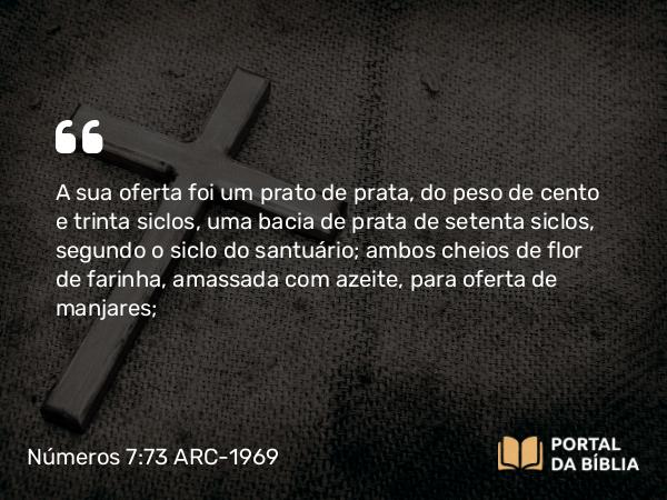 Números 7:73 ARC-1969 - A sua oferta foi um prato de prata, do peso de cento e trinta siclos, uma bacia de prata de setenta siclos, segundo o siclo do santuário; ambos cheios de flor de farinha, amassada com azeite, para oferta de manjares;