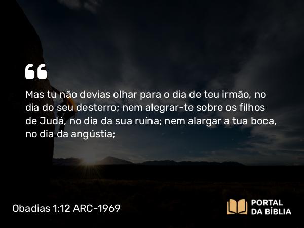 Obadias 1:12 ARC-1969 - Mas tu não devias olhar para o dia de teu irmão, no dia do seu desterro; nem alegrar-te sobre os filhos de Judá, no dia da sua ruína; nem alargar a tua boca, no dia da angústia;