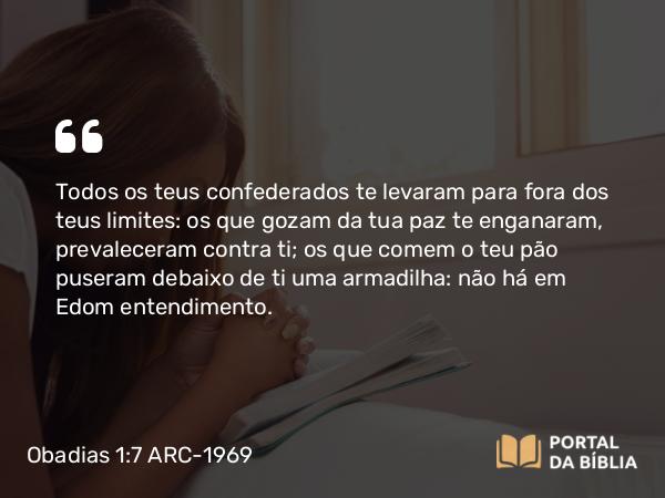 Obadias 1:7 ARC-1969 - Todos os teus confederados te levaram para fora dos teus limites: os que gozam da tua paz te enganaram, prevaleceram contra ti; os que comem o teu pão puseram debaixo de ti uma armadilha: não há em Edom entendimento.