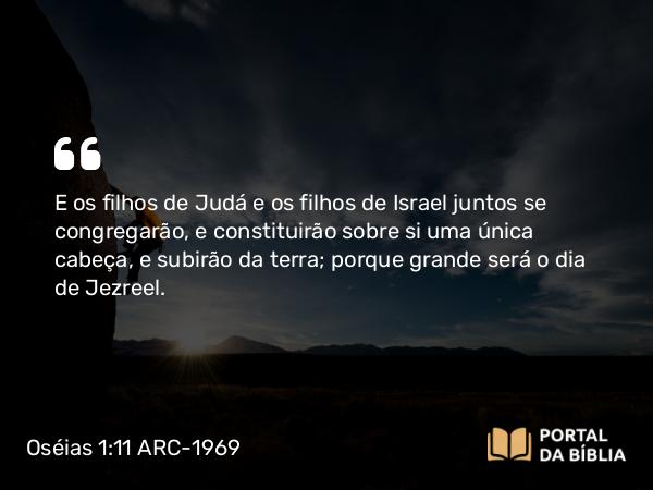 Oséias 1:11 ARC-1969 - E os filhos de Judá e os filhos de Israel juntos se congregarão, e constituirão sobre si uma única cabeça, e subirão da terra; porque grande será o dia de Jezreel.