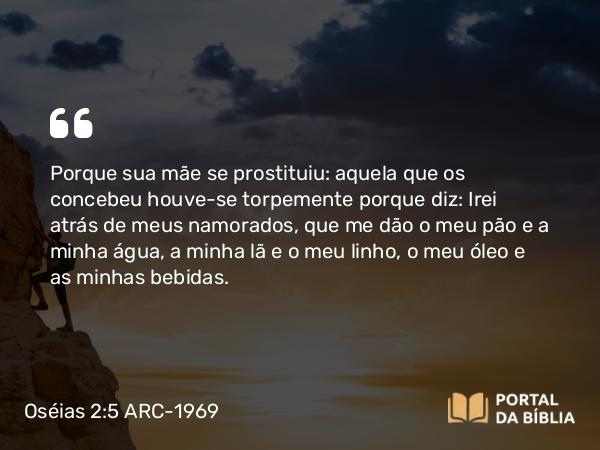 Oséias 2:5 ARC-1969 - Porque sua mãe se prostituiu: aquela que os concebeu houve-se torpemente porque diz: Irei atrás de meus namorados, que me dão o meu pão e a minha água, a minha lã e o meu linho, o meu óleo e as minhas bebidas.