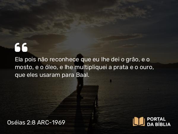 Oséias 2:8 ARC-1969 - Ela pois não reconhece que eu lhe dei o grão, e o mosto, e o óleo, e lhe multipliquei a prata e o ouro, que eles usaram para Baal.