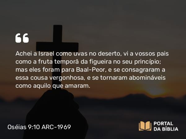 Oséias 9:10 ARC-1969 - Achei a Israel como uvas no deserto, vi a vossos pais como a fruta temporã da figueira no seu princípio; mas eles foram para Baal-Peor, e se consagraram a essa cousa vergonhosa, e se tornaram abomináveis como aquilo que amaram.