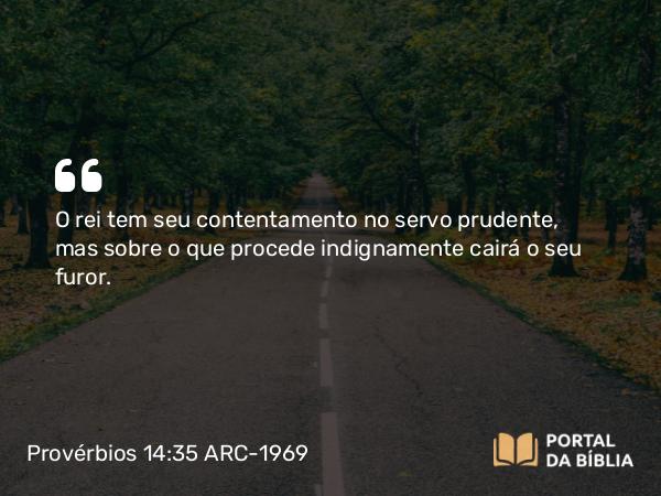 Provérbios 14:35 ARC-1969 - O rei tem seu contentamento no servo prudente, mas sobre o que procede indignamente cairá o seu furor.