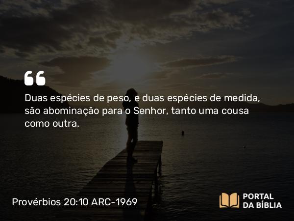 Provérbios 20:10 ARC-1969 - Duas espécies de peso, e duas espécies de medida, são abominação para o Senhor, tanto uma cousa como outra.