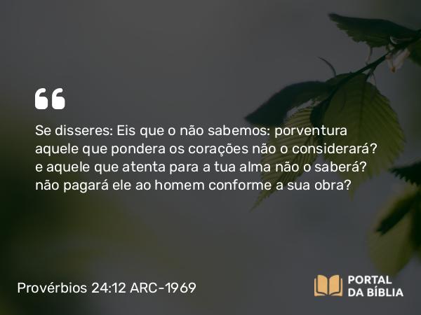 Provérbios 24:12 ARC-1969 - Se disseres: Eis que o não sabemos: porventura aquele que pondera os corações não o considerará? e aquele que atenta para a tua alma não o saberá? não pagará ele ao homem conforme a sua obra?