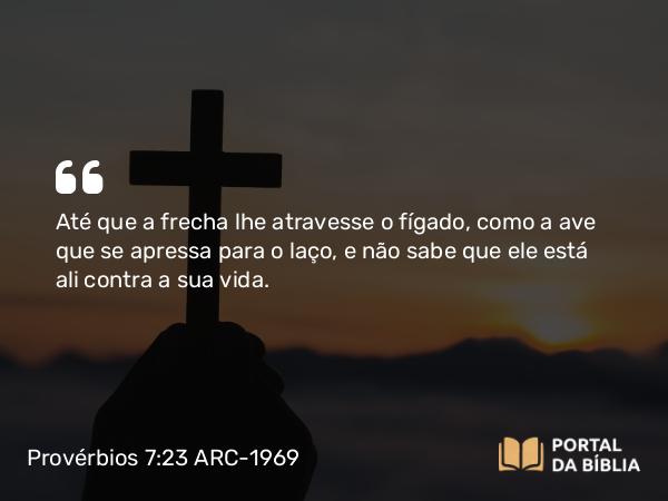 Provérbios 7:23 ARC-1969 - Até que a frecha lhe atravesse o fígado, como a ave que se apressa para o laço, e não sabe que ele está ali contra a sua vida.