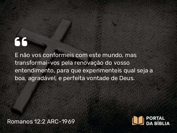 Romanos 12:2 ARC-1969 - E não vos conformeis com este mundo, mas transformai-vos pela renovação do vosso entendimento, para que experimenteis qual seja a boa, agradável, e perfeita vontade de Deus.