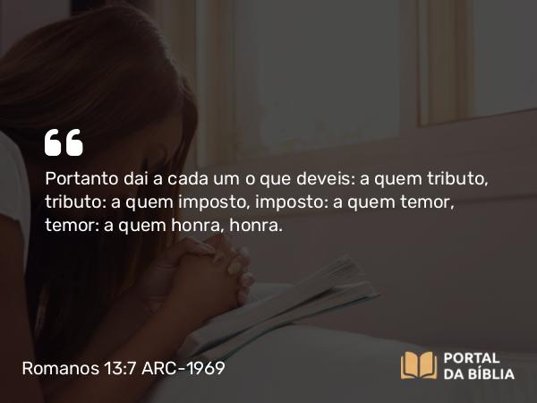 Romanos 13:7 ARC-1969 - Portanto dai a cada um o que deveis: a quem tributo, tributo: a quem imposto, imposto: a quem temor, temor: a quem honra, honra.