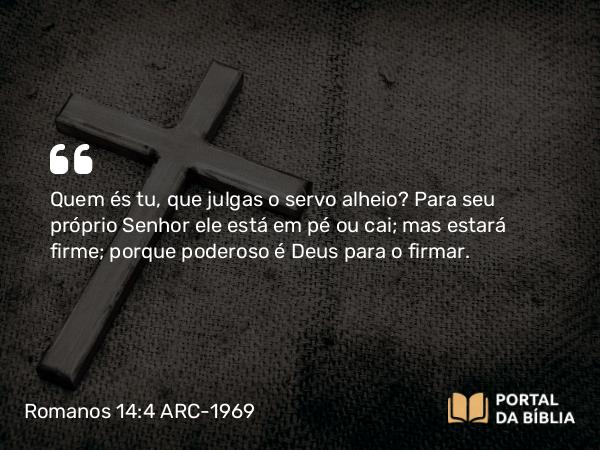 Romanos 14:4 ARC-1969 - Quem és tu, que julgas o servo alheio? Para seu próprio Senhor ele está em pé ou cai; mas estará firme; porque poderoso é Deus para o firmar.