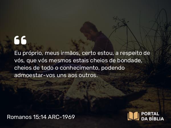 Romanos 15:14 ARC-1969 - Eu próprio, meus irmãos, certo estou, a respeito de vós, que vós mesmos estais cheios de bondade, cheios de todo o conhecimento, podendo admoestar-vos uns aos outros.