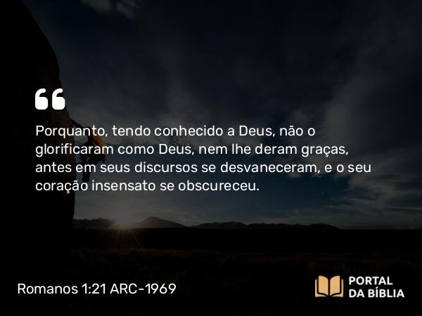 Romanos 1:21 ARC-1969 - Porquanto, tendo conhecido a Deus, não o glorificaram como Deus, nem lhe deram graças, antes em seus discursos se desvaneceram, e o seu coração insensato se obscureceu.