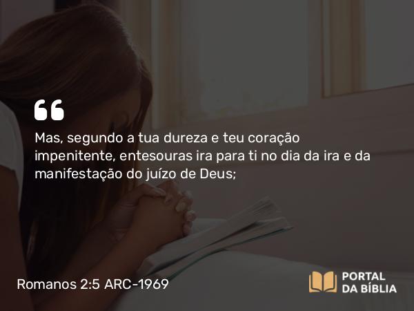 Romanos 2:5-6 ARC-1969 - Mas, segundo a tua dureza e teu coração impenitente, entesouras ira para ti no dia da ira e da manifestação do juízo de Deus;