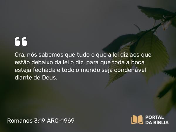 Romanos 3:19 ARC-1969 - Ora, nós sabemos que tudo o que a lei diz aos que estão debaixo da lei o diz, para que toda a boca esteja fechada e todo o mundo seja condenável diante de Deus.