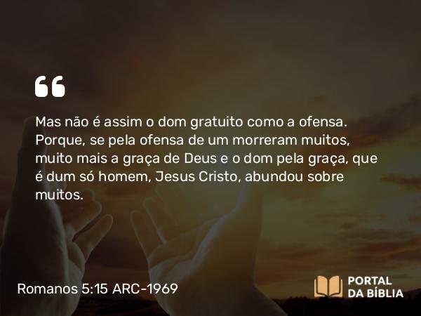 Romanos 5:15 ARC-1969 - Mas não é assim o dom gratuito como a ofensa. Porque, se pela ofensa de um morreram muitos, muito mais a graça de Deus e o dom pela graça, que é dum só homem, Jesus Cristo, abundou sobre muitos.