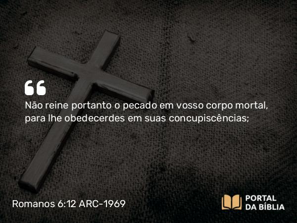 Romanos 6:12 ARC-1969 - Não reine portanto o pecado em vosso corpo mortal, para lhe obedecerdes em suas concupiscências;