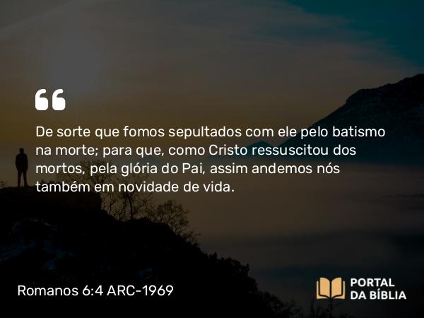 Romanos 6:4-5 ARC-1969 - De sorte que fomos sepultados com ele pelo batismo na morte; para que, como Cristo ressuscitou dos mortos, pela glória do Pai, assim andemos nós também em novidade de vida.