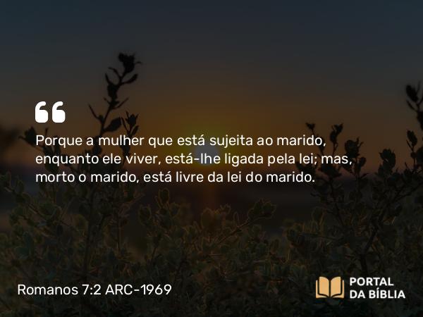 Romanos 7:2 ARC-1969 - Porque a mulher que está sujeita ao marido, enquanto ele viver, está-lhe ligada pela lei; mas, morto o marido, está livre da lei do marido.