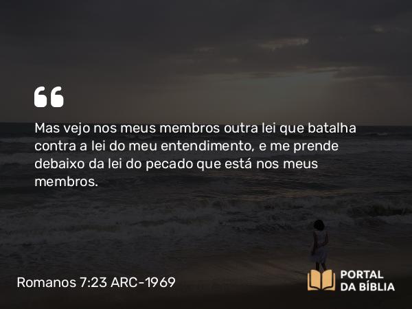 Romanos 7:23 ARC-1969 - Mas vejo nos meus membros outra lei que batalha contra a lei do meu entendimento, e me prende debaixo da lei do pecado que está nos meus membros.