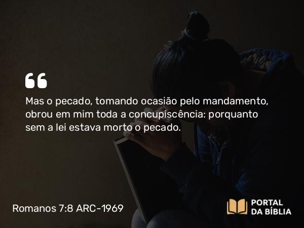 Romanos 7:8 ARC-1969 - Mas o pecado, tomando ocasião pelo mandamento, obrou em mim toda a concupiscência: porquanto sem a lei estava morto o pecado.