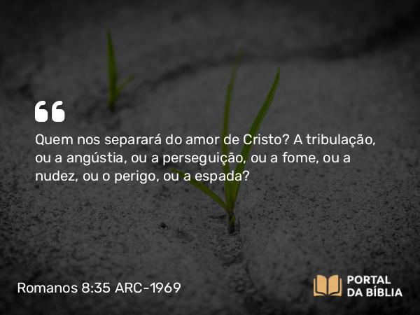 Romanos 8:35 ARC-1969 - Quem nos separará do amor de Cristo? A tribulação, ou a angústia, ou a perseguição, ou a fome, ou a nudez, ou o perigo, ou a espada?