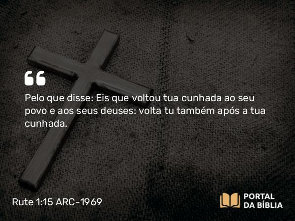 Rute 1:15 ARC-1969 - Pelo que disse: Eis que voltou tua cunhada ao seu povo e aos seus deuses: volta tu também após a tua cunhada.