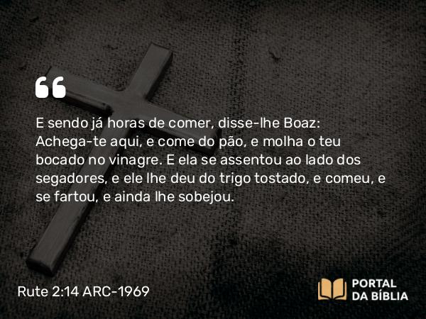 Rute 2:14 ARC-1969 - E sendo já horas de comer, disse-lhe Boaz: Achega-te aqui, e come do pão, e molha o teu bocado no vinagre. E ela se assentou ao lado dos segadores, e ele lhe deu do trigo tostado, e comeu, e se fartou, e ainda lhe sobejou.