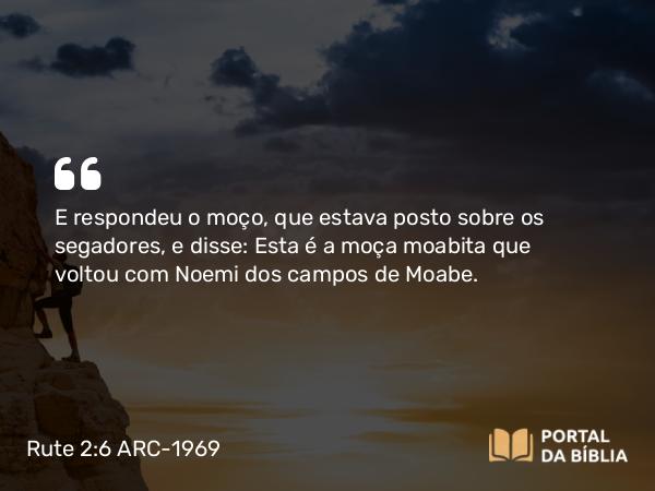 Rute 2:6 ARC-1969 - E respondeu o moço, que estava posto sobre os segadores, e disse: Esta é a moça moabita que voltou com Noemi dos campos de Moabe.