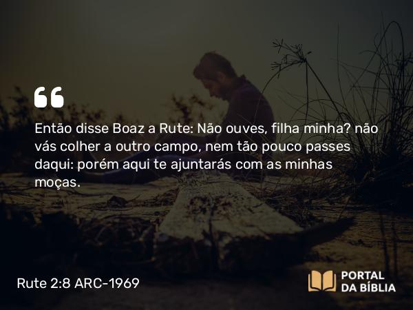 Rute 2:8 ARC-1969 - Então disse Boaz a Rute: Não ouves, filha minha? não vás colher a outro campo, nem tão pouco passes daqui: porém aqui te ajuntarás com as minhas moças.