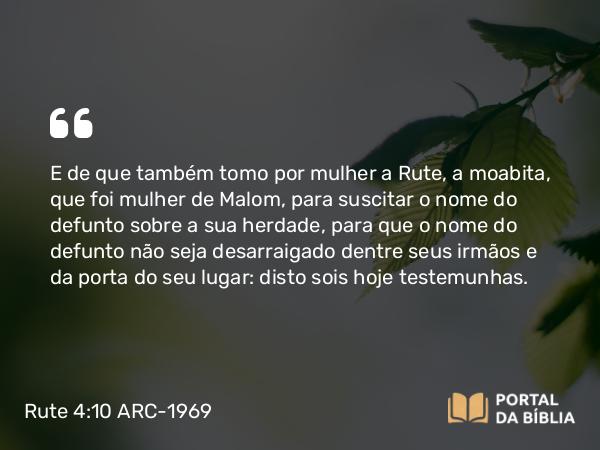 Rute 4:10 ARC-1969 - E de que também tomo por mulher a Rute, a moabita, que foi mulher de Malom, para suscitar o nome do defunto sobre a sua herdade, para que o nome do defunto não seja desarraigado dentre seus irmãos e da porta do seu lugar: disto sois hoje testemunhas.