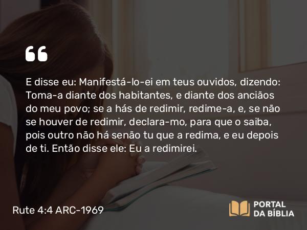 Rute 4:4 ARC-1969 - E disse eu: Manifestá-lo-ei em teus ouvidos, dizendo: Toma-a diante dos habitantes, e diante dos anciãos do meu povo; se a hás de redimir, redime-a, e, se não se houver de redimir, declara-mo, para que o saiba, pois outro não há senão tu que a redima, e eu depois de ti. Então disse ele: Eu a redimirei.