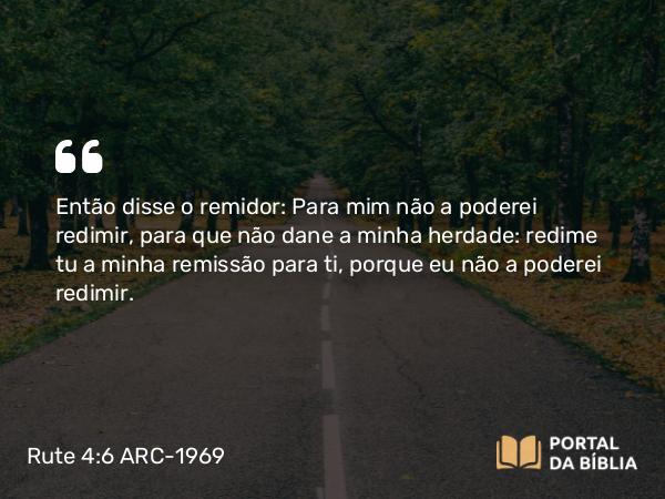 Rute 4:6 ARC-1969 - Então disse o remidor: Para mim não a poderei redimir, para que não dane a minha herdade: redime tu a minha remissão para ti, porque eu não a poderei redimir.