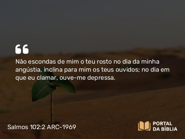 Salmos 102:2 ARC-1969 - Não escondas de mim o teu rosto no dia da minha angústia, inclina para mim os teus ouvidos; no dia em que eu clamar, ouve-me depressa.