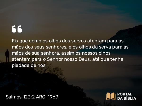 Salmos 123:2 ARC-1969 - Eis que como os olhos dos servos atentam para as mãos dos seus senhores, e os olhos da serva para as mãos de sua senhora, assim os nossos olhos atentam para o Senhor nosso Deus, até que tenha piedade de nós.