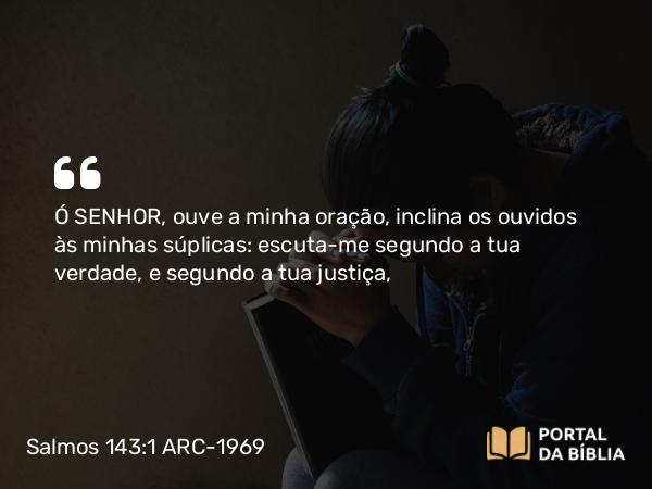 Salmos 143:1 ARC-1969 - Ó SENHOR, ouve a minha oração, inclina os ouvidos às minhas súplicas: escuta-me segundo a tua verdade, e segundo a tua justiça,