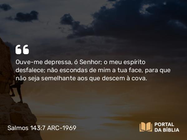 Salmos 143:7 ARC-1969 - Ouve-me depressa, ó Senhor; o meu espírito desfalece; não escondas de mim a tua face, para que não seja semelhante aos que descem à cova.