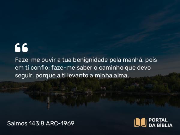 Salmos 143:8 ARC-1969 - Faze-me ouvir a tua benignidade pela manhã, pois em ti confio; faze-me saber o caminho que devo seguir, porque a ti levanto a minha alma.