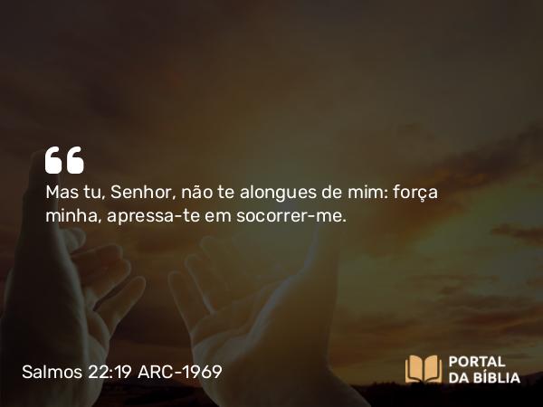 Salmos 22:19 ARC-1969 - Mas tu, Senhor, não te alongues de mim: força minha, apressa-te em socorrer-me.