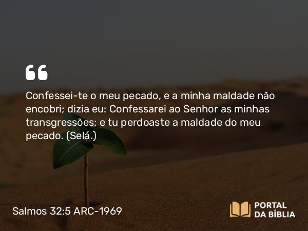 Salmos 32:5 ARC-1969 - Confessei-te o meu pecado, e a minha maldade não encobri; dizia eu: Confessarei ao Senhor as minhas transgressões; e tu perdoaste a maldade do meu pecado. (Selá.)