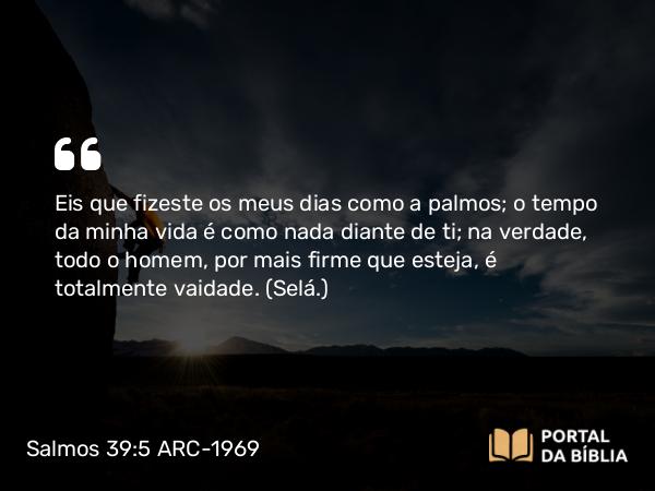 Salmos 39:5 ARC-1969 - Eis que fizeste os meus dias como a palmos; o tempo da minha vida é como nada diante de ti; na verdade, todo o homem, por mais firme que esteja, é totalmente vaidade. (Selá.)