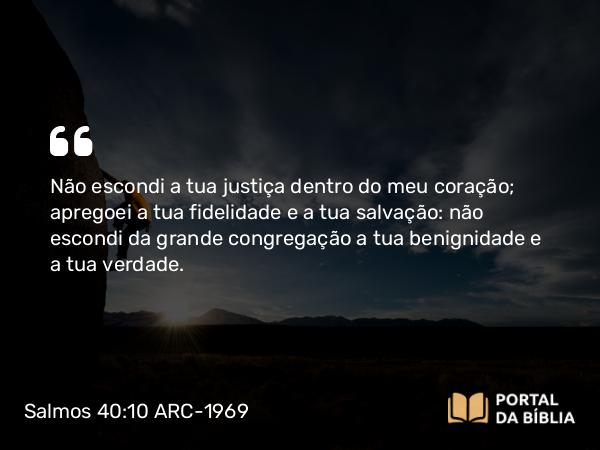 Salmos 40:10 ARC-1969 - Não escondi a tua justiça dentro do meu coração; apregoei a tua fidelidade e a tua salvação: não escondi da grande congregação a tua benignidade e a tua verdade.