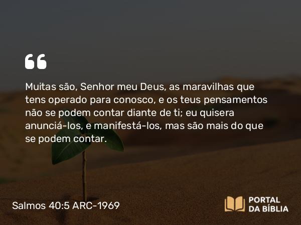 Salmos 40:5 ARC-1969 - Muitas são, Senhor meu Deus, as maravilhas que tens operado para conosco, e os teus pensamentos não se podem contar diante de ti; eu quisera anunciá-los, e manifestá-los, mas são mais do que se podem contar.