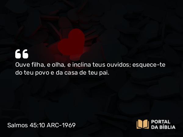 Salmos 45:10 ARC-1969 - Ouve filha, e olha, e inclina teus ouvidos; esquece-te do teu povo e da casa de teu pai.